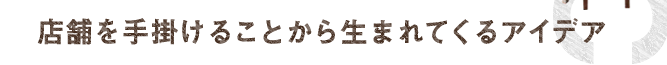 店舗を手掛けることから生まれてくるアイデア