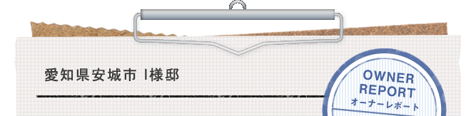 愛知県安城市 I様邸、OWNER REPORT、オーナーレポートVOL.1